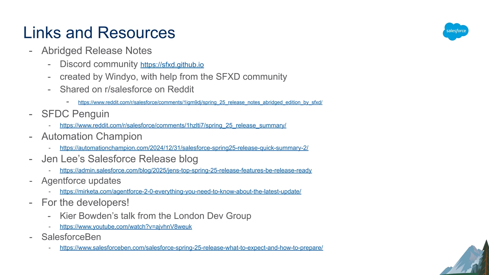 Links and Resources
- Abridged Release Notes
- Discord community https://sfxd.github.io
- created by Windyo, with help from the SFXD community
- Shared on r/salesforce on Reddit
- https://www.reddit.com/r/salesforce/comments/1igm9dj/spring_25_release_notes_abridged_edition_by_sfxd/
- SFDC Penguin
- https://www.reddit.com/r/salesforce/comments/1hzlti7/spring_25_release_summary/
- Automation Champion
- https://automationchampion.com/2024/12/31/salesforce-spring25-release-quick-summary-2/
- Jen Lee’s Salesforce Release blog
- https://admin.salesforce.com/blog/2025/jens-top-spring-25-release-features-be-release-ready
- Agentforce updates
- https://mirketa.com/agentforce-2-0-everything-you-need-to-know-about-the-latest-update/
- For the developers!
- Kier Bowden’s talk from the London Dev Group
- https://www.youtube.com/watch?v=ajvhnV8weuk
- SalesforceBen
- https://www.salesforceben.com/salesforce-spring-25-release-what-to-expect-and-how-to-prepare/
 