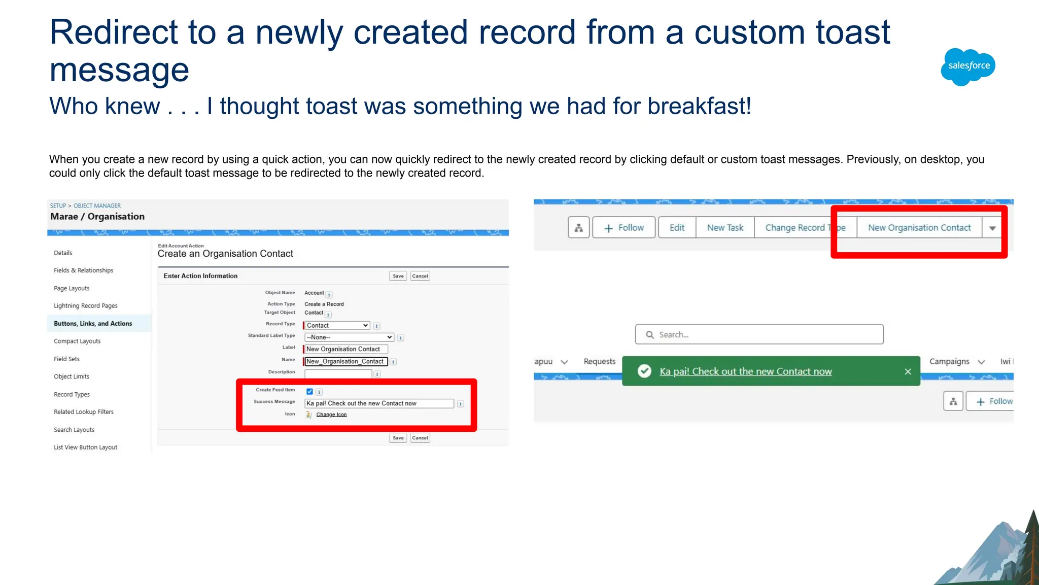 Redirect to a newly created record from a custom toast
message
Who knew . . . I thought toast was something we had for breakfast!
When you create a new record by using a quick action, you can now quickly redirect to the newly created record by clicking default or custom toast messages. Previously, on desktop, you
could only click the default toast message to be redirected to the newly created record.
 