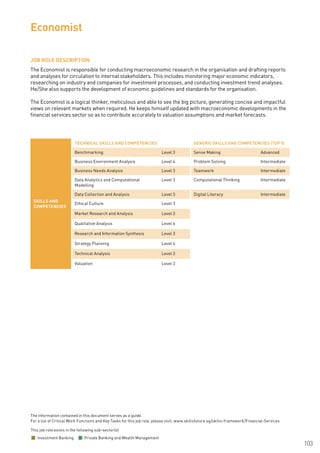 The information contained in this document serves as a guide.
For a list of Critical Work Functions and Key Tasks for this job role, please visit: www.skillsfuture.sg/skills-framework/Financial-Services
103
JOB ROLE DESCRIPTION
The Economist is responsible for conducting macroeconomic research in the organisation and drafting reports
and analyses for circulation to internal stakeholders. This includes monitoring major economic indicators,
researching on industry and companies for investment processes, and conducting investment trend analyses.
He/She also supports the development of economic guidelines and standards for the organisation.
The Economist is a logical thinker, meticulous and able to see the big picture, generating concise and impactful
views on relevant markets when required. He keeps himself updated with macroeconomic developments in the
financial services sector so as to contribute accurately to valuation assumptions and market forecasts.
Economist
SKILLS AND
COMPETENCIES
TECHNICAL SKILLS AND COMPETENCIES GENERIC SKILLS AND COMPETENCIES (TOP 5)
Benchmarking Level 3 Sense Making Advanced
Business Environment Analysis Level 4 Problem Solving Intermediate
Business Needs Analysis Level 3 Teamwork Intermediate
Data Analytics and Computational
Modelling
Level 3 Computational Thinking Intermediate
Data Collection and Analysis Level 3 Digital Literacy Intermediate
Ethical Culture Level 3
Market Research and Analysis Level 3
Qualitative Analysis Level 4
Research and Information Synthesis Level 3
Strategy Planning Level 4
Technical Analysis Level 3
Valuation Level 3
This job role exists in the following sub-sector(s)
Investment Banking Private Banking and Wealth Management
 
