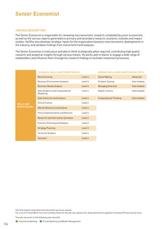 The information contained in this document serves as a guide.
For a list of Critical Work Functions and Key Tasks for this job role, please visit: www.skillsfuture.sg/skills-framework/Financial-Services
104
JOB ROLE DESCRIPTION
The Senior Economist is responsible for reviewing macroeconomic research completed by junior economists,
as well as the various reports generated on primary and secondary research, economic outlooks and impact
studies. He/She also develops strategic inputs for the organisation based on macroeconomic developments in
the industry, and validates findings from investment trend analyses.
The Senior Economist is meticulous and able to think strategically when required, contributing high quality
research and analytical insights through various means. He works well in teams to engage a wide range of
stakeholders and influence them through his research findings to facilitate investment processes.
Senior Economist
SKILLS AND
COMPETENCIES
TECHNICAL SKILLS AND COMPETENCIES GENERIC SKILLS AND COMPETENCIES (TOP 5)
Benchmarking Level 4 Sense Making Advanced
Business Environment Analysis Level 5 Problem Solving Intermediate
Business Needs Analysis Level 4 Managing Diversity Intermediate
Data Analytics and Computational
Modelling
Level 4 Digital Literacy Intermediate
Data Collection and Analysis Level 4 Computational Thinking Intermediate
Ethical Culture Level 4
Market Research and Analysis Level 4
Policy Implementation and Revision Level 4
Research and Information Synthesis Level 4
Scenario Planning and Analysis Level 4
Strategy Planning Level 5
Technical Analysis Level 4
Valuation Level 4
This job role exists in the following sub-sector(s)
Investment Banking Private Banking and Wealth Management
 
