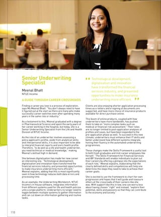 Technological development,
digitalisation and innovation
have transformed the financial
services industry, and presented
opportunities to make insurance
underwriting more efficient.
“ “
A GUIDE THROUGH CAREER CROSSROADS
Meenal Bhatt
NTUC Income
Finding a career you love is a process of exploration,
says Ms Meenal Bhatt. “You don’t always need to have
it figured out at the start as there are many who make
successful career switches even after spending many
years in the same role or industry.”
As a testament to this, Meenal graduated with a degree
in Pharmaceutical Science and spent the early years of
her career working in the hospital, but today, she is a
Senior Underwriting Specialist from the Life and Health
Division at NTUC Income.
As the role of an underwriter involves assessing a
policy applicant’s profile, aside from analytical skills
and interpersonal skills, it is also important to be able
to interpret financial reports and one’s health profile.
Therefore, “to do well as a life and health underwriter,
you need technical or medical knowledge,” making
Meenal’s skillset high in demand.
She believes digitalisation has made her new career
an interesting one. “Technological development,
digitalisation and innovation have transformed the
financial services industry, and presented opportunities
to make insurance underwriting more efficient,”
Meenal explains, adding that this is most significantly
seen in how technology reduces both data errors and
processing time.
As an example, the Underwriting Workbench, NTUC
Income’s in-house software, integrates information
from different systems used for life and health policies
unto a single platform. Underwriters no longer need to
toggle between multiple systems to gather information
and can cut down on information gathering and routine
tasks.
Clients are also enjoying shorter application processing
times as e-letters and e-signing of documents are
supported, and have more choice of insurance products
available for direct purchase online.
This boom of online products, coupled with how
underwriters have more bandwidth, has pushed
them to take on “more complex tasks such as
medical or financial risk assessment.” Their roles
are no longer limited to post-application analyses of
profiles and cases, but have been expanded to the
pre-application phase as well. To succeed in this new
climate, underwriters must enhance their IT skills and
better understand how different systems integrate,
honing their fluency in the automated-underwriting
programmes.
These changes make the Skills Framework a useful tool
to both fresh graduates and mid-career employees like
herself. “The Skills Framework for Financial Services
and IBF Standards will enable individuals to plan out
their careers by offering a glimpse into the expectations
of each role,” Meenal explains, elaborating that the
clearly defined skills and competencies will help one
determine the steps they need to take to achieve their
career goals.
She is excited to use the framework to chart her own
progression and hopes that it will guide and reassure
others at the crossroads of their careers like she
was. With support like this in tow, one can worry less
about having chosen “right” and instead, “explore their
potential, skills and passions so that they can contribute
to the economy and society.”
Senior Underwriting
Specialist
118
 