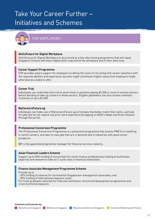 11
FOR EMPLOYERS
SkillsFuture for Digital Workplace
SkillsFuture for Digital Workplace is structured as a two-day training programme that will equip
Singapore Citizens with basic digital skills required at the workplace and in their daily lives.
Professional Conversion Programme
The Professional Conversion Programme is a placement programme that assists PMETs in reskilling
to switch careers, and take on new jobs that are in demand and in industries with good career
prospects.
IBF is the appointed programme manager for financial services industry.
Take Your Career Further –
Initiatives and Schemes
Career Support Programme
CSP provides salary support for employers to defray the costs of recruiting mid-career switchers with
the requisite abilities and experience, but who might command a higher salary that employers might
otherwise be unable to offer.
MyCareersFuture.sg
Individuals can make use of MyCareersFuture.sg to find jobs that better match their skills, and look
for jobs that do not require any prior work experience by tapping on WSG’s Adapt and Grow initiative
through the portal.
Finance Associate Management Programme Scheme
Provide up to:
- 30% funding of salaries for incremental Singaporean management associates; and
- 50% funding of international exposure costs
For fresh graduates selected for financial institutions’ structured development programmes and
cross functional exposure.
Career Trial
Individuals can undertake short-term work stints in positions paying $1,500 or more in various sectors
before deciding to take up careers in those sectors. Eligible jobseekers can also receive retention
incentives of up to $1,500.
Workforce Singapore Monetary Authority of SingaporeSkillsFuture Singapore
Initiatives and Schemes by:
Institute of Banking and Finance
Asian Financial Leaders Scheme
Support up to 50% funding of course fees for senior finance professionals looking to build Asian
expertise and network to take on C-suite roles in financial institutions.
 