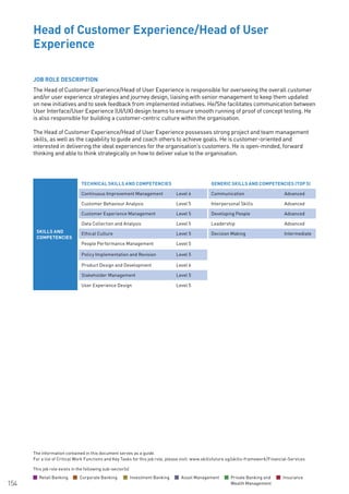 The information contained in this document serves as a guide.
For a list of Critical Work Functions and Key Tasks for this job role, please visit: www.skillsfuture.sg/skills-framework/Financial-Services
154
JOB ROLE DESCRIPTION
The Head of Customer Experience/Head of User Experience is responsible for overseeing the overall customer
and/or user experience strategies and journey design, liaising with senior management to keep them updated
on new initiatives and to seek feedback from implemented initiatives. He/She facilitates communication between
User Interface/User Experience (UI/UX) design teams to ensure smooth running of proof of concept testing. He
is also responsible for building a customer-centric culture within the organisation.
The Head of Customer Experience/Head of User Experience possesses strong project and team management
skills, as well as the capability to guide and coach others to achieve goals. He is customer-oriented and
interested in delivering the ideal experiences for the organisation’s customers. He is open-minded, forward
thinking and able to think strategically on how to deliver value to the organisation.
Head of Customer Experience/Head of User
Experience						
SKILLS AND
COMPETENCIES
TECHNICAL SKILLS AND COMPETENCIES GENERIC SKILLS AND COMPETENCIES (TOP 5)
Continuous Improvement Management Level 6 Communication Advanced
Customer Behaviour Analysis Level 5 Interpersonal Skills Advanced
Customer Experience Management Level 5 Developing People Advanced
Data Collection and Analysis Level 5 Leadership Advanced
Ethical Culture Level 5 Decision Making Intermediate
People Performance Management Level 5
Policy Implementation and Revision Level 5
Product Design and Development Level 6
Stakeholder Management Level 5
User Experience Design Level 5
This job role exists in the following sub-sector(s)
Retail Banking Corporate Banking Investment Banking Asset Management Private Banking and
Wealth Management
Insurance
 