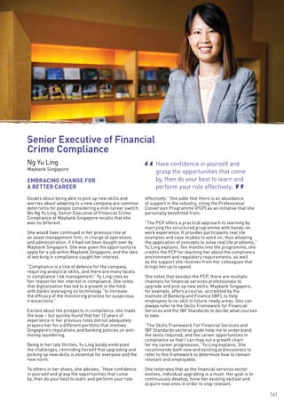 161
Have confidence in yourself and
grasp the opportunities that come
by, then do your best to learn and
perform your role effectively.
“
“
Doubts about being able to pick up new skills and
worries about adapting to a new company are common
deterrents for people considering a mid-career switch.
Ms Ng Yu Ling, Senior Executive of Financial Crime
Compliance at Maybank Singapore recalls that she
was no different.
She would have continued in her previous role at
an asset management firm, in charge of operations
and administration, if it had not been bought over by
Maybank Singapore. She was given the opportunity to
apply for a job within Maybank Singapore, and the idea
of working in compliance caught her interest.
“Compliance is a line of defence for the company,
requiring analytical skills, and there are many facets
in compliance risk management,” Yu Ling cites as
her reason for her interest in compliance. She notes
that digitalisation has led to a growth in the field,
with banks leveraging on technology “to increase
the efficacy of the monitoring process for suspicious
transactions.”
Excited about the prospects in compliance, she made
the leap – but quickly found that her 12 years of
experience in her previous roles did not adequately
prepare her for a different portfolio that involves
Singapore’s regulations and banking policies on anti-
money laundering.
Being in her late thirties, Yu Ling boldly embraced
the challenges, reminding herself that upgrading and
picking up new skills is essential for everyone and the
new norm.
To others in her shoes, she advises, “Have confidence
in yourself and grasp the opportunities that come
by, then do your best to learn and perform your role
effectively.” She adds that there is an abundance
of support in the industry, citing the Professional
Conversion Programme (PCP) as an initiative that she
personally benefitted from.
“The PCP offers a practical approach to learning by
marrying the structured programme with hands-on
work experience. It provides participants real life
examples and case studies to work on, thus allowing
the application of concepts to solve real life problems,”
Yu Ling explains. Ten months into the programme, she
credits the PCP for teaching her about the compliance
environment and regulatory requirements, as well
as the support she receives from her colleagues that
brings her up to speed.
She notes that besides the PCP, there are multiple
channels for financial services professionals to
upgrade and pick up new skills. Maybank Singapore,
for example, offers a course, accredited by the
Institute of Banking and Finance (IBF), to help
employees to re-skill in future-ready areas. One can
always refer to the Skills Framework for Financial
Services and the IBF Standards to decide what courses
to take.
“The Skills Framework For Financial Services and
IBF Standards sectoral guide help me to understand
the skills required, and the career opportunities in
compliance so that I can map out a growth chart
for my career progression,” Yu Ling explains. She
recommends both new and existing professionals to
refer to this framework to determine how to remain
relevant and employable.
She reiterates that as the financial services sector
evolves, individual upgrading is a must. Her goal is to
continuously develop, hone her existing skillset and
acquire new ones in order to stay relevant.
EMBRACING CHANGE FOR
A BETTER CAREER
Senior Executive of Financial
Crime Compliance
Ng Yu Ling
Maybank Singapore
 