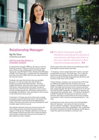 19
A relationship manager (RM) can be key to a client’s
financial success. They are not just a client contact
point, they are also ambassadors of the bank they
represent, says Ms Ng Pei Shan, Relationship Manager
at UOB. This importance, coupled with the competence
and charisma of the RMs she met, was what first drew
her into the career.
Candidly, she says that she felt she was suitable
because “I’m not very shy and I like to talk to
people and understand how they feel.” She also
supplemented her soft skills with regular training,
honing her understanding of the bank’s products
and services, and financial regulations such as anti-
money laundering policies, processes and practices –
knowledge she believes “will contribute to her success
in the financial services sector.”
It has been a 13-year journey to where she is today,
managing corporate banking clients. She thanks her
inspiring mentors and says that the digitalisation
trend in the financial sector has also provided her with
multiple opportunities to grow.
She explains that the financial services sector has
seen robust growth driven by the government’s
support of the sector. Notably, openness to financial
technology (FinTech) has led to non-financial players
entering the market with new services like peer-to-
peer payments and e-wallets.
At the same time, their clients are embarking on their
own digital transformation journeys.
“In forging a closer relationship with clients, we want
to help them succeed,” Pei Shan says. This is why all
banks have been deepening their digital capabilties
and are using technology to develop new solutions and
transform job roles such as RMs.
These changes, however, are not daunting to Pei Shan
as UOB has provided both the infrastructure and
support needed to nurture her with the knowledge and
skills. She adds that entrants to the industry are also
well supported with the Skills Framework for Financial
Services and IBF Standards. In addition to helping one
understand the available roles, “The Skills Framework
and IBF Standards can build up the skillsets of new
entrants and help to match them to the most relevant
role based on their interests and specialisations,” she
says.
Looking back at her own journey, she acknowledges
that she has been “very lucky to meet nurturing
seniors and line managers” who guided her through
her uncertainty and career challenges. She is glad that
the Skills Framework and IBF Standards will be able to
make this advice accessible to everyone now.
DIGITALISATION DRIVES A
DYNAMIC CAREER
Relationship Manager
Ng Pei Shan
United Overseas Bank
The Skills Framework and IBF
Standards can build up the skillsets of
new entrants and help match them to
the most relevant role based on their
interests and specialisations.
“ “
 