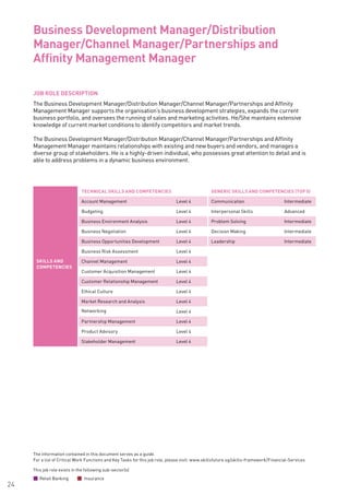 The information contained in this document serves as a guide.
For a list of Critical Work Functions and Key Tasks for this job role, please visit: www.skillsfuture.sg/skills-framework/Financial-Services
24
JOB ROLE DESCRIPTION
The Business Development Manager/Distribution Manager/Channel Manager/Partnerships and Affinity
Management Manager supports the organisation’s business development strategies, expands the current
business portfolio, and oversees the running of sales and marketing activities. He/She maintains extensive
knowledge of current market conditions to identify competitors and market trends.
The Business Development Manager/Distribution Manager/Channel Manager/Partnerships and Affinity
Management Manager maintains relationships with existing and new buyers and vendors, and manages a
diverse group of stakeholders. He is a highly-driven individual, who possesses great attention to detail and is
able to address problems in a dynamic business environment.		
Business Development Manager/Distribution
Manager/Channel Manager/Partnerships and
Affinity Management Manager 			
SKILLS AND
COMPETENCIES
TECHNICAL SKILLS AND COMPETENCIES GENERIC SKILLS AND COMPETENCIES (TOP 5)
Account Management Level 4 Communication Intermediate
Budgeting Level 4 Interpersonal Skills Advanced
Business Environment Analysis Level 4 Problem Solving Intermediate
Business Negotiation Level 4 Decision Making Intermediate
Business Opportunities Development Level 4 Leadership Intermediate
Business Risk Assessment Level 4
Channel Management Level 4
Customer Acquisition Management Level 4
Customer Relationship Management Level 4
Ethical Culture Level 4
Market Research and Analysis Level 4
Networking Level 4
Partnership Management Level 4
Product Advisory Level 4
Stakeholder Management Level 4
This job role exists in the following sub-sector(s)
Retail Banking Insurance
 