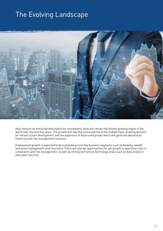 5
The Evolving Landscape
Asia remains an attractive destination for investments. Asia will remain the fastest growing region in the
world over the next five years. The growth will fuel the continued rise of the middle class, growing demand
for infrastructure development, and the expansion of Asian enterprises which will generate demand for
financing and risk management solutions.
Employment growth is expected to be sustained across key business segments such as banking, wealth
and asset management, and insurance. There will also be opportunities for job growth in specialist roles in
compliance and risk management, as well as emerging financial technology areas such as data analytics
and cyber security.
 