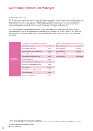 The information contained in this document serves as a guide.
For a list of Critical Work Functions and Key Tasks for this job role, please visit: www.skillsfuture.sg/skills-framework/Financial-Services
60
JOB ROLE DESCRIPTION
The Client Implementation Manager is responsible for overseeing the implementation process and maintaining
good relationships with clients and internal stakeholders. He/She ensures clients’ needs are met and that
implementation plans are completed in a timely and satisfactory manner. He prepares status reports for
management and creates standardised manuals in adherence to organisational policies.
The Client Implementation Manager possesses strong management and communication skills in order to
effectively oversee and be accountable for process execution. The nature of his work requires him to work in
a fast-changing context and to have strong interpersonal skills in order to deal with clients and stakeholders
effectively.											
Client Implementation Manager 			
SKILLS AND
COMPETENCIES
TECHNICAL SKILLS AND COMPETENCIES GENERIC SKILLS AND COMPETENCIES (TOP 5)
Account Management Level 4 Service Orientation Advanced
Business Needs Analysis Level 4 Decision Making Advanced
Business Performance Management Level 4 Communication Advanced
Business Planning Level 4 Interpersonal Skills Advanced
Business Requirements Mapping Level 4 Digital Literacy Intermediate
Change Management Level 4
Continuous Improvement Management Level 4
Customer Experience Management Level 4
Ethical Culture Level 4
People Performance Management Level 4
Service Challenges Level 4
Stakeholder Management Level 4
This job role exists in the following sub-sector(s)
Corporate Banking
 