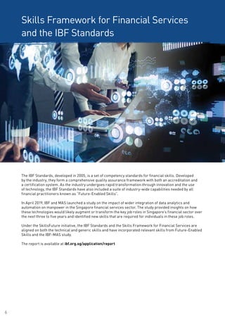 6
Skills Framework for Financial Services
and the IBF Standards
The IBF Standards, developed in 2005, is a set of competency standards for financial skills. Developed
by the industry, they form a comprehensive quality assurance framework with both an accreditation and
a certification system. As the industry undergoes rapid transformation through innovation and the use
of technology, the IBF Standards have also included a suite of industry-wide capabilities needed by all
financial practitioners known as “Future-Enabled Skills”.
In April 2019, IBF and MAS launched a study on the impact of wider integration of data analytics and
automation on manpower in the Singapore financial services sector. The study provided insights on how
these technologies would likely augment or transform the key job roles in Singapore’s financial sector over
the next three to five years and identified new skills that are required for individuals in these job roles.
Under the SkillsFuture initiative, the IBF Standards and the Skills Framework for Financial Services are
aligned on both the technical and generic skills and have incorporated relevant skills from Future-Enabled
Skills and the IBF-MAS study.
The report is available at ibf.org.sg/application/report
 
