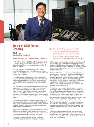 Mr Abel Thio, Head of SGD Rates Trading at Standard
Chartered Bank, still feels the same rush of
adrenaline each time he enters a trade even after 20
years on the job.
The high cognitive load from analysis and critical
thinking, coupled with the race against time, makes
trading an incredibly exciting role. “It is not one for the
faint of heart”, he says.
“A trader needs to enjoy taking a certain amount of
risk,” he elaborates, explaining that there is “a sense
of satisfaction when you have looked through all the
risks and all the possible outcomes, and executed it
well.”
The high pressure environment has not softened with
digitalisation. Abel observes that the rise of digital,
self-service trading platforms and solutions has
led to different challenges for those in the financial
services sector. The challenge now is how do we
leverage on digitalisation or automation to enhance the
human touch expected by client in delivering excellent
service?
This is important because simple transactions can be
handled by technology, but more sophisticated tasks
like trading or helping clients to understand a financial
product, will still require the expertise, intuition and
experience of a professional.
Expertise is needed, not just in economics or financial
knowledge, but also in areas like programming and
financial engineering. Those in financial services must
continuously upgrade and improve, Abel says.
Compared to when Abel first started and had to
learn the ropes from reading books and imitating
his seniors, employers today provide an abundance of
opportunities and support for learning. For example,
initiatives like Standard Chartered’s SkillsFuture@SC
enable employees to take a few days off a year to attend
external training, and hopes to retrain at least 3,000
employees by 2020.
Another difference, he remarks, is that in the past, to
up-skill meant to complete the Chartered Financial
Analyst (CFA) certificate or obtain a Masters in Applied
Finance. Now, upgrading is targeted at one’s interest,
specialisations and staying ahead of technology
disruptions. SkillsFuture@SC offers over 100 courses
including important technology areas like cyber
security, blockchain, automation, data analytics and
even personal development.
“The Skills Framework and IBF Standards provide
a catalogue of the kind of opportunities out there. It
is a clear overview and structure of what to look out
for,” Abel says. He believes that information about the
different career pathways and required skills, will
open the door to constructive and productive career
discussions and decision-making, benefitting both mid-
career switchers and fresh entrants to the field.
As for those following Abel’s footsteps into trading,
he reiterates that although occasionally stressful, it
is extremely rewarding. “My advice is to always stay
relevant, be innovative and think out of the box,” he
says.
He emphasises that qualities like discipline, level-
headedness, objectivity and patience will always be
valuable, and that the process of improving from each
trade never stops. After all, he declares, “even after 20
years, I’m still learning.”
TAKE A RISK FOR A REWARDING CAREER
Head of SGD Rates
Trading
Abel Thio
Standard Chartered Bank
The Skills Framework and IBF
Standards provide a catalogue
of the kind of opportunities out
there. It is a clear overview and
structure of what to look out for.
“ “
78
 