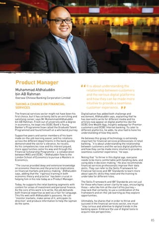 85
ProductSolutioningand
Management
The financial services sector might not have been his
first choice, but it has certainly led to an enriching and
satisfying career, says Mr Muhammad Afdhaluddin
bin AB Rahman. Fresh out of university with a degree
in economics, he leapt into OCBC Bank’s Young
Banker’s Programme (now called the Graduate Talent
Programme) and found himself on a whirlwind journey.
Supportive peers and senior members of his team
made on-the-job learning easier, and his rotations
across the different departments in the bank quickly
demonstrated the sector’s vibrance, he recalls.
As his competencies rose and his interest piqued,
more opportunities came his way and through the
Financial Scholarship Programme – a collaboration
between MAS and OCBC – Afdhaluddin flew to the
London School of Economics to pursue a Masters in
Economics.
“The course provided deep and extensive knowledge
on economic theories and the practical implications
on financial markets and policy-making,” Afdhaluddin
says, adding that the “rigorous training in both
economic theory and practice” has been crucial in
helping him in his role today as a Product Manager.
Today, he supports the retail banking segments with
content for areas of investment and personal finance.
As the core of his work is to write, the job demands
both financial expertise as well as a flair for language.
This fits well with Afdhaluddin’s passions. He can
“monitor markets, make sense of it, anticipate its
direction” and produce information to help the layman
do the same.
Digitalisation has added both challenge and
excitement, Afdhaluddin says, explaining that he
has learned to write for different media and his
articles now appear on digital platforms like the
OCBC One Wealth App, Insights webpage for Premier
customers and OCBC Internet banking. To cater to
different platforms, he adds, he also had to hone his
understanding of how they work.
He believes this grasp of technology is extremely
important for financial services professionals in retail
banking, “it is about understanding the relationship
between customers and the various digital platforms
and how they can be made more intuitive to provide a
seamless customer experience,” he says.
Noting that “to thrive in this digital age, everyone
needs to be more comfortable with handling data, and
using data in decision-making.” He also recommends
financial services professionals improve their data
skills. They can refer to the Skills Framework for
Financial Services and IBF Standards to learn more
about specific skills they need and the training to
undertake for different roles.
The Skills Framework and IBF Standards are not just
for those who have career clarity he says, encouraging
those – who like him at the start of his journey –
may lack that certainty, to use a combination of the
framework and on-the-job learning as they explore
opportunities.
Ultimately, he shares that in order to thrive and
succeed in the financial services sector, one must
“stay curious and attentive to digital trends in the
banking space. Embrace the use of digital tools to
acquire new perspectives.”
TAKING A CHANCE ON FINANCIAL
SERVICES
Product Manager
Muhammad Afdhaluddin
bin AB Rahman
Oversea-Chinese Banking Corporation Limited
It is about understanding the
relationship between customers
and the various digital platforms
and how they can be made more
intuitive to provide a seamless
customer experience.
“ “
 