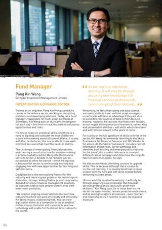86
ProductSolutioningand
Management
Trained as an engineer, Pang Kin Weng started his
career in the defence sector, working on dissecting
problems and developing solutions. Today, as a Fund
Manager responsible for multi-asset portfolios at
Schroders, Kin Weng puts on that same investigator
hat each day – this time to track the market and assess
opportunities and risks.
His role is heavy on analytical skills, and there is a
need to dig deep and consider the root of different
issues while making sense of current affairs. It is only
with this, he declares, that one is able to make well-
informed decisions that meet the needs of clients.
The challenge of investigating financial problems
and creating a sound structure for decision-making
is precisely what lured Kin Weng into the financial
services sector. A decade in, he remains just as
passionate as when he started – which he explains
is because the sector is continuously evolving and
engaging him with new opportunities for learning and
self-discovery.
Digitalisation is the next exciting frontier for the
industry and there is great potential for technological
disruption, he says, adding that he predicts a growing
demand for online financial management solutions
as investors seek to take greater control over their
investment portfolios.
“We need an ongoing conversation to discover how
man and machine can work effectively and efficiently,”
Kin Weng muses, elaborating that,“You can view
digitisation either as a competitor or as an enabler.”
He has chosen the latter and is excited to see how
technology will enable him to deliver better advice to
his clients.
Personally, he feels that coding and data science
are useful skills to have, and that asset managers
in particular will have an advantage if they are able
to wield different sources of data in their decision-
making. However, he cautions that these new focuses
do not negate the importance of teamwork, networking
and presentation abilities – soft skills which have been
and will remain relevant in the years to come.
For clarity on the full spectrum of skills to thrive in the
sector, Kin Weng recommends referring to the Skills
Framework for Financial Services and IBF Standards
for advice. As the Skills Framework “includes current
information on job roles, career pathways and
identifies both existing and emerging skills required
for the roles”, it is a useful reference to consider
different career pathways and determine the steps to
take to reach one’s goals, he says.
He also recommends attending courses to upgrade
skills. This is because although there is value to
on-the-job learning, it is equally beneficial to equip
oneself with the hard and soft skills needed before
venturing into new areas.
“As our world is constantly evolving, it will only be
through acquiring new knowledge that financial
services professionals can future-proof their
skillsets,” Kin Weng says. So to those keen on the
sector: be open-minded, remain proactive and curious,
and be willing to explore all avenues – even contract
and internship roles if need be, to gain the required
exposure.
INVESTIGATING A DYNAMIC SECTOR
Fund Manager
Pang Kin Weng
Schroder Investment Management Limited
As our world is constantly
evolving, it will only be through
acquiring new knowledge that
financial services professionals
can future-proof their skillsets.
“ “
 