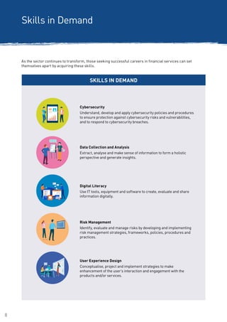8
Skills in Demand
SKILLS IN DEMAND
Data Collection and Analysis
Extract, analyse and make sense of information to form a holistic
perspective and generate insights.
Risk Management
Identify, evaluate and manage risks by developing and implementing
risk management strategies, frameworks, policies, procedures and
practices.
As the sector continues to transform, those seeking successful careers in financial services can set
themselves apart by acquiring these skills.
Digital Literacy
Use IT tools, equipment and software to create, evaluate and share
information digitally.
Cybersecurity
Understand, develop and apply cybersecurity policies and procedures
to ensure protection against cybersecurity risks and vulnerabilities,
and to respond to cybersecurity breaches.
User Experience Design
Conceptualise, project and implement strategies to make
enhancement of the user’s interaction and engagement with the
products and/or services.
 