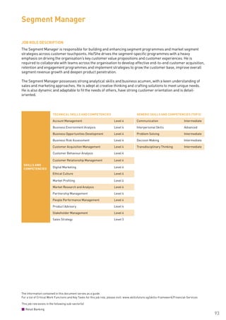 The information contained in this document serves as a guide.
For a list of Critical Work Functions and Key Tasks for this job role, please visit: www.skillsfuture.sg/skills-framework/Financial-Services
93
JOB ROLE DESCRIPTION
The Segment Manager is responsible for building and enhancing segment programmes and market segment
strategies across customer touchpoints. He/She drives the segment-specific programmes with a heavy
emphasis on driving the organisation’s key customer value propositions and customer experiences. He is
required to collaborate with teams across the organisation to develop effective end-to-end customer acquisition,
retention and engagement programmes and implement strategies to grow the customer base, improve overall
segment revenue growth and deepen product penetration.
The Segment Manager possesses strong analytical skills and business acumen, with a keen understanding of
sales and marketing approaches. He is adept at creative thinking and crafting solutions to meet unique needs.
He is also dynamic and adaptable to fit the needs of others, have strong customer orientation and is detail-
oriented.
Segment Manager
SKILLS AND
COMPETENCIES
TECHNICAL SKILLS AND COMPETENCIES GENERIC SKILLS AND COMPETENCIES (TOP 5)
Account Management Level 4 Communication Intermediate
Business Environment Analysis Level 4 Interpersonal Skills Advanced
Business Opportunities Development Level 4 Problem Solving Intermediate
Business Risk Assessment Level 4 Decision Making Intermediate
Customer Acquisition Management Level 4 Transdisciplinary Thinking Intermediate
Customer Behaviour Analysis Level 4
Customer Relationship Management Level 4
Digital Marketing Level 4
Ethical Culture Level 4
Market Profiling Level 4
Market Research and Analysis Level 4
Partnership Management Level 4
People Performance Management Level 4
Product Advisory Level 4
Stakeholder Management Level 4
Sales Strategy Level 3
This job role exists in the following sub-sector(s)
Retail Banking
 