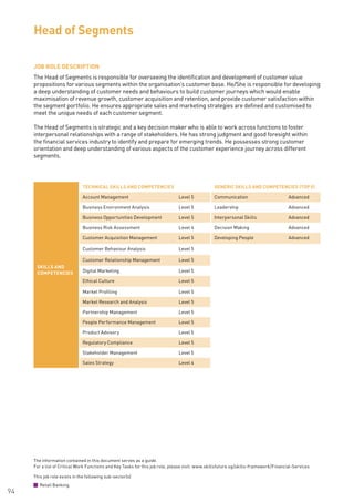 The information contained in this document serves as a guide.
For a list of Critical Work Functions and Key Tasks for this job role, please visit: www.skillsfuture.sg/skills-framework/Financial-Services
94
JOB ROLE DESCRIPTION
The Head of Segments is responsible for overseeing the identification and development of customer value
propositions for various segments within the organisation’s customer base. He/She is responsible for developing
a deep understanding of customer needs and behaviours to build customer journeys which would enable
maximisation of revenue growth, customer acquisition and retention, and provide customer satisfaction within
the segment portfolio. He ensures appropriate sales and marketing strategies are defined and customised to
meet the unique needs of each customer segment.
The Head of Segments is strategic and a key decision maker who is able to work across functions to foster
interpersonal relationships with a range of stakeholders. He has strong judgment and good foresight within
the financial services industry to identify and prepare for emerging trends. He possesses strong customer
orientation and deep understanding of various aspects of the customer experience journey across different
segments.
Head of Segments
SKILLS AND
COMPETENCIES
TECHNICAL SKILLS AND COMPETENCIES GENERIC SKILLS AND COMPETENCIES (TOP 5)
Account Management Level 5 Communication Advanced
Business Environment Analysis Level 5 Leadership Advanced
Business Opportunities Development Level 5 Interpersonal Skills Advanced
Business Risk Assessment Level 4 Decision Making Advanced
Customer Acquisition Management Level 5 Developing People Advanced
Customer Behaviour Analysis Level 5
Customer Relationship Management Level 5
Digital Marketing Level 5
Ethical Culture Level 5
Market Profiling Level 5
Market Research and Analysis Level 5
Partnership Management Level 5
People Performance Management Level 5
Product Advisory Level 5
Regulatory Compliance Level 5
Stakeholder Management Level 5
Sales Strategy Level 4
This job role exists in the following sub-sector(s)
Retail Banking
 
