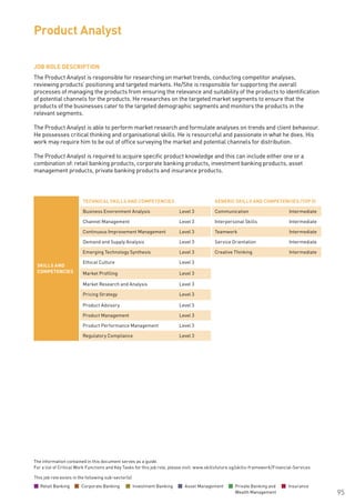 The information contained in this document serves as a guide.
For a list of Critical Work Functions and Key Tasks for this job role, please visit: www.skillsfuture.sg/skills-framework/Financial-Services
95
JOB ROLE DESCRIPTION
The Product Analyst is responsible for researching on market trends, conducting competitor analyses,
reviewing products’ positioning and targeted markets. He/She is responsible for supporting the overall
processes of managing the products from ensuring the relevance and suitability of the products to identification
of potential channels for the products. He researches on the targeted market segments to ensure that the
products of the businesses cater to the targeted demographic segments and monitors the products in the
relevant segments.
The Product Analyst is able to perform market research and formulate analyses on trends and client behaviour.
He possesses critical thinking and organisational skills. He is resourceful and passionate in what he does. His
work may require him to be out of office surveying the market and potential channels for distribution.
The Product Analyst is required to acquire specific product knowledge and this can include either one or a
combination of: retail banking products, corporate banking products, investment banking products, asset
management products, private banking products and insurance products.
Product Analyst
SKILLS AND
COMPETENCIES
TECHNICAL SKILLS AND COMPETENCIES GENERIC SKILLS AND COMPETENCIES (TOP 5)
Business Environment Analysis Level 3 Communication Intermediate
Channel Management Level 3 Interpersonal Skills Intermediate
Continuous Improvement Management Level 3 Teamwork Intermediate
Demand and Supply Analysis Level 3 Service Orientation Intermediate
Emerging Technology Synthesis Level 3 Creative Thinking Intermediate
Ethical Culture Level 3
Market Profiling Level 3
Market Research and Analysis Level 3
Pricing Strategy Level 3
Product Advisory Level 3
Product Management Level 3
Product Performance Management Level 3
Regulatory Compliance Level 3
This job role exists in the following sub-sector(s)
Retail Banking Corporate Banking Investment Banking Asset Management Private Banking and
Wealth Management
Insurance
 