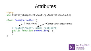 Attributes
<?php
use SymfonyComponentRoutingAnnotationRoute;
class SomeController {
#[Route("/path", name: "action")]
public function someAction() {
}
}
Class name Constructor arguments
 