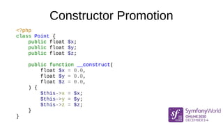 Constructor Promotion
<?php
class Point {
public float $x;
public float $y;
public float $z;
public function __construct(
float $x = 0.0,
float $y = 0.0,
float $z = 0.0,
) {
$this->x = $x;
$this->y = $y;
$this->z = $z;
}
}
 