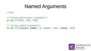 Named Arguments
<?php
// Using positional arguments:
array_fill(0, 100, 50);
// Using named arguments:
array_fill(start_in...