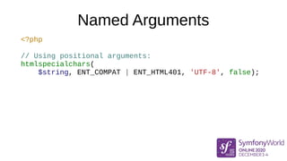 Named Arguments
<?php
// Using positional arguments:
htmlspecialchars(
$string, ENT_COMPAT | ENT_HTML401, 'UTF-8', false);
 