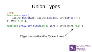 Union Types
<?php
function strpos(
string $haystack, string $needle, int $offset = 0
): int|false {}
function array_key_first(array $arg): int|string|null {}
?Type is a shorthand for Type|null now
 