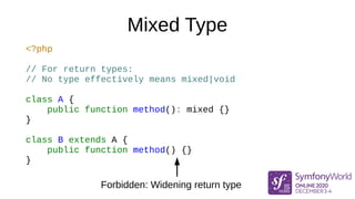 Mixed Type
<?php
// For return types:
// No type effectively means mixed|void
class A {
public function method(): mixed {}
}
class B extends A {
public function method() {}
}
Forbidden: Widening return type
 