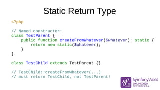 Static Return Type
<?php
// Named constructor:
class TestParent {
public function createFromWhatever($whatever): static {
return new static($whatever);
}
}
class TestChild extends TestParent {}
// TestChild::createFromWhatever(...)
// must return TestChild, not TestParent!
 