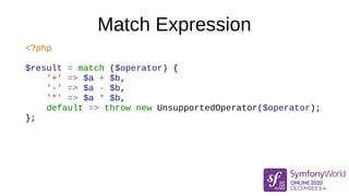 Match Expression
<?php
$result = match ($operator) {
'+' => $a + $b,
'-' => $a - $b,
'*' => $a * $b,
default => throw new UnsupportedOperator($operator);
};
 