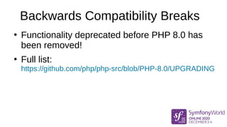 Backwards Compatibility Breaks
●
Functionality deprecated before PHP 8.0 has
been removed!
●
Full list:
https://github.com/php/php-src/blob/PHP-8.0/UPGRADING
 