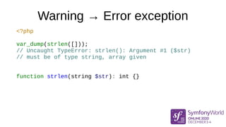 Warning → Error exception
<?php
var_dump(strlen([]));
// Uncaught TypeError: strlen(): Argument #1 ($str)
// must be of type string, array given
function strlen(string $str): int {}
 