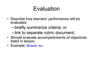 Evaluation Describe how learners’ performance will be evaluated. briefly summarize criteria; or link to separate rubric document; Should evaluate accomplishments of objectives listed in lesson. Example:  Biotech, Inc. 
