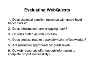 Evaluating WebQuests   1.  Does essential question match up with grade-level benchmarks? 2.  Does introduction have engaging hook? 3.  Do roles match up with process? 4.  Does process require a  transformation  of knowledge? 5.  Are resources appropriate for grade level? 6.  Do web resources offer enough information to complete project successfully? 