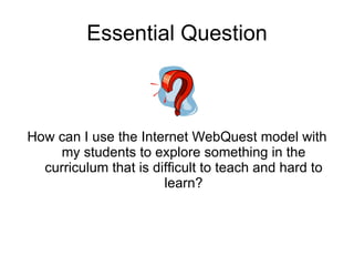Essential Question How can I use the Internet WebQuest model with my students to explore something in the curriculum that is difficult to teach and hard to learn? 