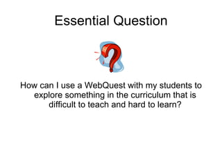Essential Question How can I use a WebQuest with my students to explore something in the curriculum that is difficult to teach and hard to learn? 