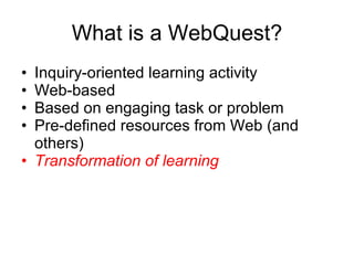 What is a WebQuest? Inquiry-oriented learning activity Web-based Based on engaging task or problem Pre-defined resources from Web (and others) Transformation of learning 