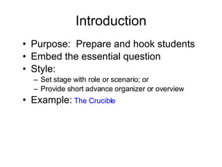 Introduction Purpose:  Prepare and hook students Embed the essential question Style: Set stage with role or scenario; or Provide short advance organizer or overview Example:   The Crucible 