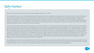 Safe Harbor
​ Safe harbor statement under the Private Securities Litigation Reform Act of 1995:
​ This presentation may contain forward-looking statements that involve risks, uncertainties, and assumptions. If any such uncertainties materialize or
if any of the assumptions proves incorrect, the results of salesforce.com, inc. could diﬀer materially from the results expressed or implied by the
forward-looking statements we make. All statements other than statements of historical fact could be deemed forward-looking, including any
projections of product or service availability, subscriber growth, earnings, revenues, or other ﬁnancial items and any statements regarding strategies
or plans of management for future operations, statements of belief, any statements concerning new, planned, or upgraded services or technology
developments and customer contracts or use of our services.
​ The risks and uncertainties referred to above include – but are not limited to – risks associated with developing and delivering new functionality for
our service, new products and services, our new business model, our past operating losses, possible ﬂuctuations in our operating results and rate of
growth, interruptions or delays in our Web hosting, breach of our security measures, the outcome of any litigation, risks associated with completed
and any possible mergers and acquisitions, the immature market in which we operate, our relatively limited operating history, our ability to expand,
retain, and motivate our employees and manage our growth, new releases of our service and successful customer deployment, our limited history
reselling non-salesforce.com products, and utilization and selling to larger enterprise customers. Further information on potential factors that could
aﬀect the ﬁnancial results of salesforce.com, inc. is included in our annual report on Form 10-K for the most recent ﬁscal year and in our quarterly
report on Form 10-Q for the most recent ﬁscal quarter. These documents and others containing important disclosures are available on the SEC
Filings section of the Investor Information section of our Web site.
​ Any unreleased services or features referenced in this or other presentations, press releases or public statements are not currently available and may
not be delivered on time or at all. Customers who purchase our services should make the purchase decisions based upon features that are currently
available. Salesforce.com, inc. assumes no obligation and does not intend to update these forward-looking statements.
 