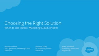 Choosing the Right Solution
When to Use Pardot, Marketing Cloud, or Both
Woodson Martin
SVP Operations, Marketing Cloud
Salesforce
​ Shannon Duﬀy
​ VP Marketing, Pardot
​ Salesforce
​ Adam Postelnek
​ Marketing Cloud Lead
​ Magnet 360
 