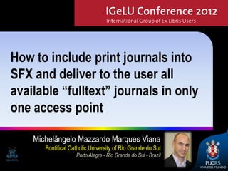 How to include print journals into
SFX and deliver to the user all
available “fulltext” journals in only
one access point

    Michelângelo Mazzardo Marques Viana
       Pontifical Catholic University of Rio Grande do Sul
                    Porto Alegre - Rio Grande do Sul - Brazil
                                                                1
 