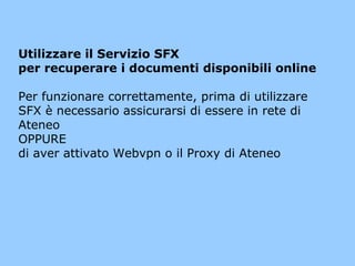 Utilizzare il Servizio SFX
per recuperare i documenti disponibili online
Per funzionare correttamente, prima di utilizzare
SFX è necessario assicurarsi di essere in rete di
Ateneo
OPPURE
di aver attivato Webvpn o il Proxy di Ateneo

 