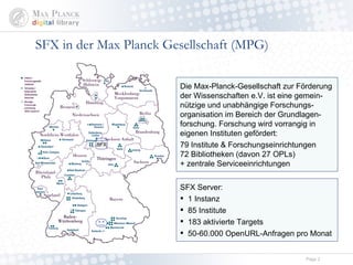 SFX in der Max Planck Gesellschaft (MPG) SFX Server: 1 Instanz (+ sfx_test, sfx_global) 85 Institute 1 83 aktivierte Targets 50-60.000 OpenURL-Anfragen pro Monat Die Max-Planck-Gesellschaft zur Förderung der Wissenschaften e.V. ist eine gemein-nützige und unabhängige Forschungs-organisation im Bereich der Grundlagen-forschung. Forschung wird vorrangig in eigenen Instituten gefördert: 79 Institute & Forschungseinrichtungen 72 Bibliotheken (davon 27 OPLs) + zentrale Serviceeinrichtungen SFX 