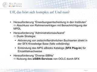 Uff, das hört sich komplex an! Und nun? Herausforderung “Erwerbungsentscheidung in den Instituten”   Abschluss von Rahmenverträgen mit Benachrichtigung der MPDL Herausforderung “Administrationsaufwand”   Duale Strategie:  Aktivierung von zeitschriftenähnlichen Buchserien und Komplettpaketen direkt in der SFX Knowledge Base (falls vollständig) Einbindung des MPG eBooks Katalogs ( SFX Plug-In ) für Einzeltitelnachweise Herausforderung “Diverse ISBNs“   Nutzung des  xISBN-Services  von OCLC durch SFX 