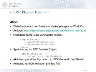 xISBN? Plug-In? Bahnhof? xISBN: Web-Service auf der Basis von Verknüpfungen im WorldCat Anfrage:  http://xisbn.worldcat.org/webservices/xid/isbn/0195046285 Rückgabe (XML-Liste verknüpfter ISBNs): Speicherung im SFX Context Object: Aktivierung und Konfiguration: s. „SFX General User Guide“  Achtung: nur 500 Anfragen pro Tag frei <rsp stat="ok"> <isbn>0195046285</isbn> <isbn>1602560420</isbn> </rsp> |sfx.related_isbn| => { |close| => [ | 1602560420 |],   