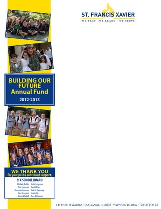 BUILDING OUR
   FUTURE
 Annual Fund
           2012-2013



                                            Building
                                            our
                                            Future....




     WE THANK YOU
for your past & continued support.
 	     SFX SCHOOL BOARD
 	      Michele Buhle	   John Ferguson
 	       Tim Freeman	    Paul Filbin	
 	    Shannon Gannon	    Felicia Havenaar
 	       Paul Houston	   Jim Kelly	
 	       Moira Madell	   Tom McGovern


                                             145 North Waiola La Grange, Il 60525 www.sfx-lg.org 708•352•2175
 