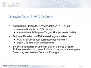 Strategien für den MPG/SFX-Server Aufwändige Pflege der KnowledgeBase, z.B. durch  manuelle Kontrolle der SFX Updates automatisierte Prüfung von Target-URLs (im Verdachtsfall) Zeitnahe Reaktion auf Fehlermeldungen von Nutzern Prüfung: Einzelfall oder systematisches Problem? Meldung an den Informationsanbieter Bei systematischen Problemen außerhalb des direkten Einflussbereichs mit „hoher Relevanz“: Implementierung und Betreuung von lokalen Zwischenlösungen. 