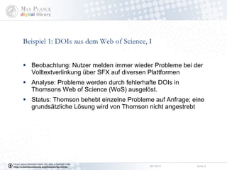 Beispiel 1: DOIs aus dem Web of Science, I Beobachtung: Nutzer melden immer wieder Probleme bei der Volltextverlinkung über SFX auf diversen Plattformen Analyse: Probleme werden durch fehlerhafte DOIs in Thomsons Web of Science (WoS) ausgelöst.  Status: Thomson behebt einzelne Probleme auf Anfrage; eine grundsätzliche Lösung wird von Thomson nicht angestrebt 