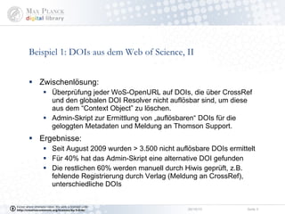 Beispiel 1: DOIs aus dem Web of Science, II Zwischenlösung:  Überprüfung jeder WoS-OpenURL auf DOIs, die über CrossRef  und den globalen DOI Resolver nicht auflösbar sind, um diese aus dem “Context Object” zu löschen. Admin-Skript zur Ermittlung von „auflösbaren“ DOIs für die geloggten Metadaten und Meldung an Thomson Support. Ergebnisse:  Seit August 2009 wurden > 3.500 nicht auflösbare DOIs ermittelt Für 40% hat das Admin-Skript eine alternative DOI gefunden Die restlichen 60% werden manuell durch Hiwis geprüft, z.B. fehlende Registrierung durch Verlag (Meldung an CrossRef), unterschiedliche DOIs  
