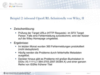 Beispiel 2: inbound OpenURL-Schnittstelle von Wiley, II Zwischenlösung: Prüfung der Target URLs (HTTP Requests)  im SFX Target Parser. Falls eine Fehlermeldung zurückkommt, wird der Nutzer auf die Wiley Homepage umgeleitet. Ergebnisse:  Im letzten Monat wurden 360 Fehlermeldungen protokolliert (nicht dedupliziert) Häufig werden die Probleme durch fehlerhafte Metadaten ausgelöst.  Darüber hinaus gibt es Probleme mit großen Buchstaben in  DOIs (10.1111/J.1364-3703.2007.00384.X) und einer ganzen Reihe von ISSNs früherer Titel 