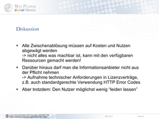 Diskussion  Alle Zwischenablösung müssen auf Kosten und Nutzen abgewägt werden -> nicht alles was machbar ist, kann mit den verfügbaren Ressourcen gemacht werden! Darüber hinaus darf man die Informationsanbieter nicht aus der Pflicht nehmen -> Aufnahme technischer Anforderungen in Lizenzverträge, z.B. auch standardgerechte Verwendung HTTP Error Codes Aber trotzdem: Den Nutzer möglichst wenig “leiden lassen” 
