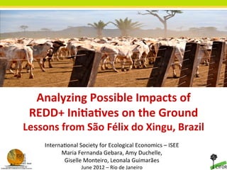 Analyzing	
  Possible	
  Impacts	
  of	
  	
  
         REDD+	
  Ini9a9ves	
  on	
  the	
  Ground	
  
       Lessons	
  from	
  São	
  Félix	
  do	
  Xingu,	
  Brazil	
  	
  
	
                                               	
  
              Interna(onal	
  Society	
  for	
  Ecological	
  Economics	
  –	
  ISEE	
  
                    Maria	
  Fernanda	
  Gebara,	
  Amy	
  Duchelle,	
  	
  
                     Giselle	
  Monteiro,	
  Leonala	
  Guimarães	
  
                                 June	
  2012	
  –	
  Rio	
  de	
  Janeiro	
  	
  
 